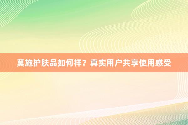 莫施护肤品如何样？真实用户共享使用感受