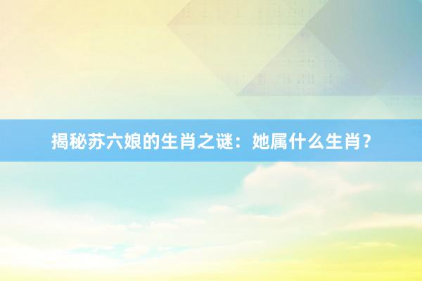 揭秘苏六娘的生肖之谜：她属什么生肖？