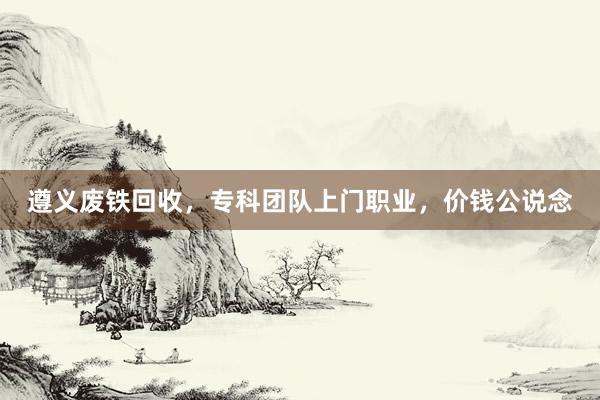 遵义废铁回收，专科团队上门职业，价钱公说念