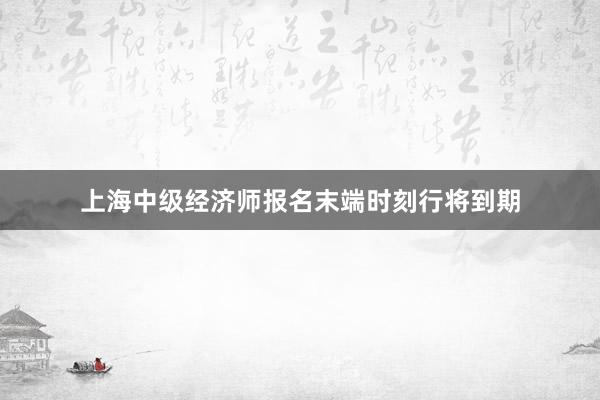 上海中级经济师报名末端时刻行将到期
