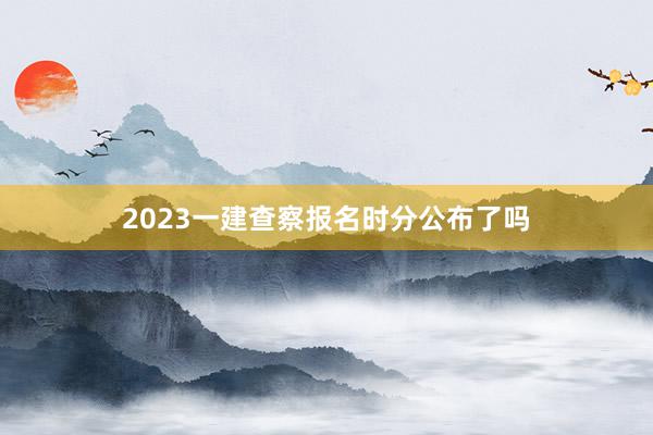 2023一建查察报名时分公布了吗
