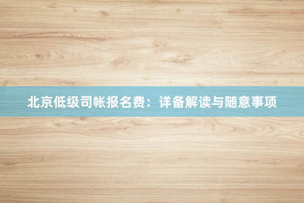 北京低级司帐报名费：详备解读与随意事项